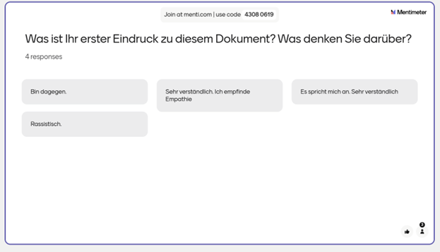 Die erste Mentimeter-Umfrage beinhaltete die Frage: „Was ist Ihr erster Eindruck zu diesem Dokument? Was denken Sie darüber?“ Es gab vier Antworten: (1) „Bin dagegen“, (2) „Sehr verständlich. Ich empfinde Empathie.“, (3) „Es spricht mich an. Sehr verständlich“, (4) „Rassistisch“.