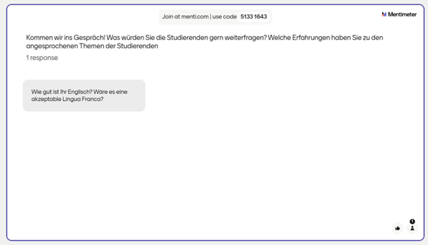 Die zweite Mentimeter-Umfrage beinhaltete die Frage: „Kommen wir ins Gespräch! Was würden Sie die Studierenden gern weiterfragen? Welche Erfahrungen haben Sie zu den angesprochenen Themen der Studierenden“ Es gab eine Antwort: „Wie gut ist Ihr Englisch? Was wäre eine akzeptable Lingua Franca?“